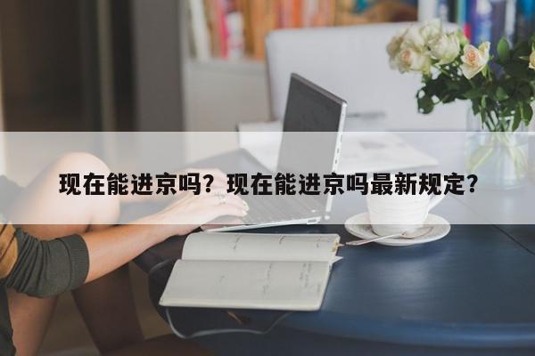 现在能进京吗？现在能进京吗最新规定？-第1张图片-我家生活百科