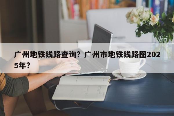 广州地铁线路查询？广州市地铁线路图2025年？-第1张图片-我家生活百科