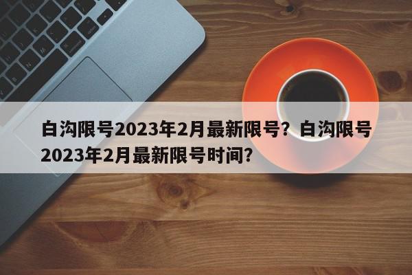 白沟限号2023年2月最新限号？白沟限号2023年2月最新限号时间？-第1张图片-我家生活百科