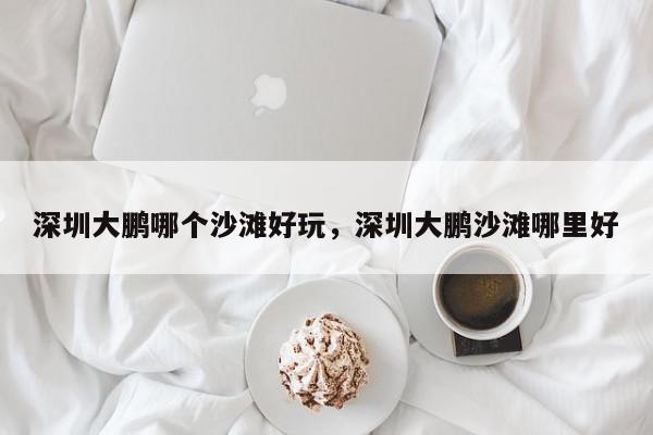 深圳大鹏哪个沙滩好玩，深圳大鹏沙滩哪里好-第1张图片-我家生活百科