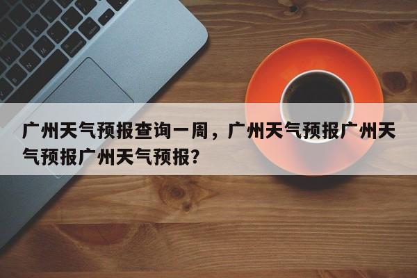 广州天气预报查询一周，广州天气预报广州天气预报广州天气预报？-第1张图片-我家生活百科