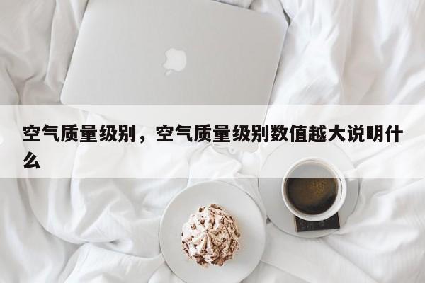 空气质量级别，空气质量级别数值越大说明什么-第1张图片-我家生活百科