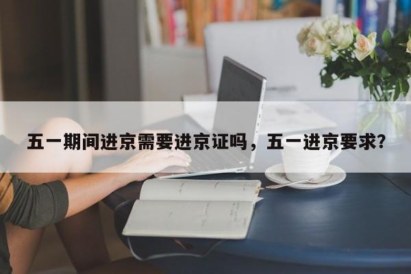 五一期间进京需要进京证吗,五一进京要求?-第1张图片-我家生活百科 五一期间进京需要进京证吗,五一进京要求?-第1张图片-我家生活百科
