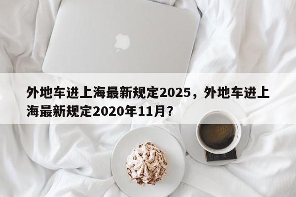 外地车进上海最新规定2025，外地车进上海最新规定2020年11月？-第1张图片-我家生活百科