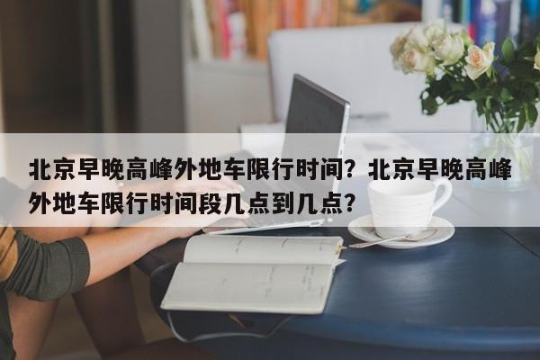 北京早晚高峰外地车限行时间？北京早晚高峰外地车限行时间段几点到几点？-第1张图片-我家生活百科