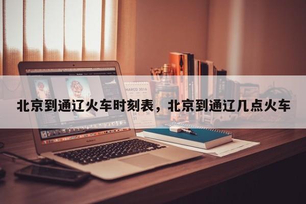 北京到通辽火车时刻表，北京到通辽几点火车-第1张图片-我家生活百科