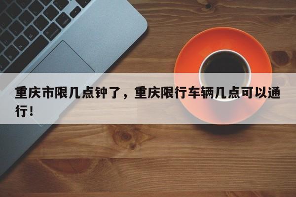 重庆市限几点钟了，重庆限行车辆几点可以通行！-第1张图片-我家生活百科