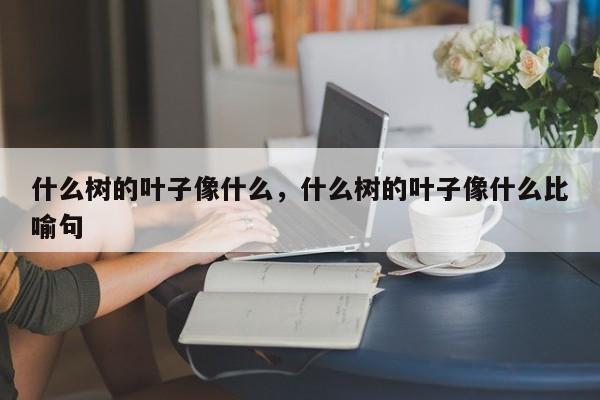 什么树的叶子像什么，什么树的叶子像什么比喻句-第1张图片-我家生活百科