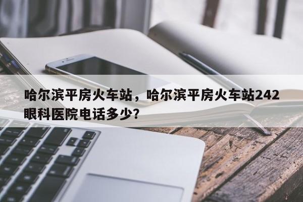 哈尔滨平房火车站，哈尔滨平房火车站242眼科医院电话多少？-第1张图片-我家生活百科