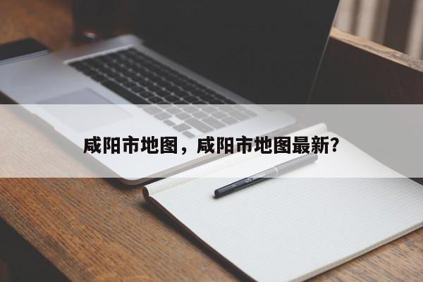 咸阳市地图，咸阳市地图最新？-第1张图片-我家生活百科
