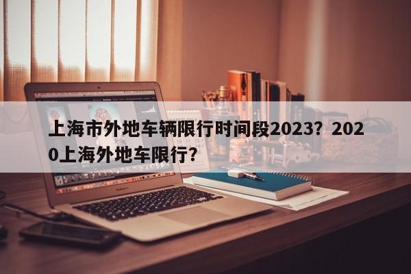 上海市外地车辆限行时间段2023？2020上海外地车限行？-第1张图片-我家生活百科