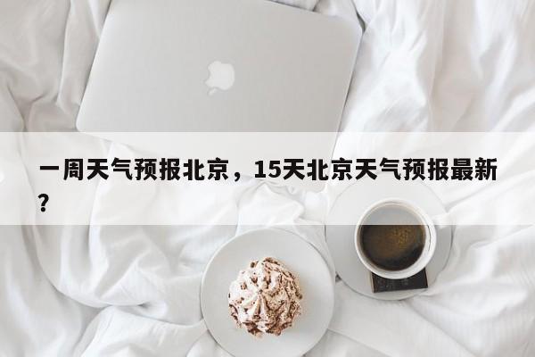 一周天气预报北京，15天北京天气预报最新？-第1张图片-我家生活百科