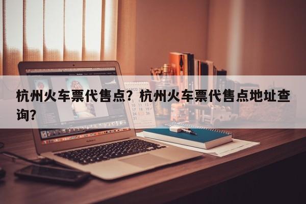 杭州火车票代售点？杭州火车票代售点地址查询？-第1张图片-我家生活百科