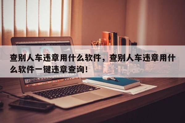 查别人车违章用什么软件，查别人车违章用什么软件一键违章查询！-第1张图片-我家生活百科