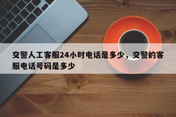 交警人工客服24小时电话是多少，交警的客服电话号码是多少-第1张图片-我家生活百科