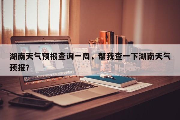 湖南天气预报查询一周，帮我查一下湖南天气预报？-第1张图片-我家生活百科