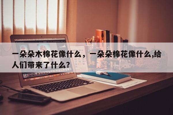 一朵朵木棉花像什么，一朵朵棉花像什么,给人们带来了什么？-第1张图片-我家生活百科