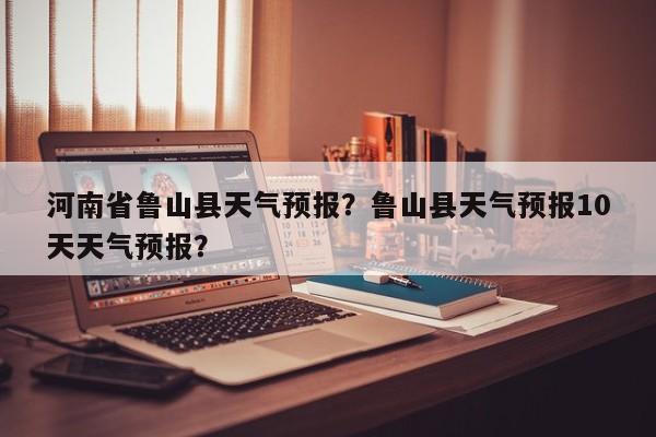 河南省鲁山县天气预报？鲁山县天气预报10天天气预报？-第1张图片-我家生活百科