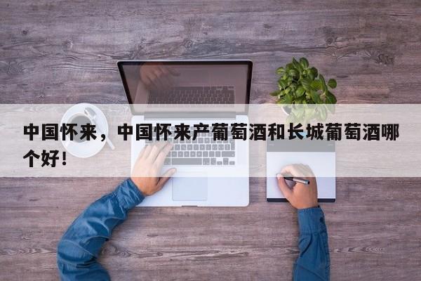 中国怀来，中国怀来产葡萄酒和长城葡萄酒哪个好！-第1张图片-我家生活百科