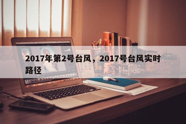 2017年第2号台风，2017号台风实时路径-第1张图片-我家生活百科