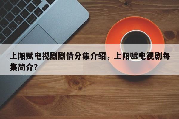 上阳赋电视剧剧情分集介绍，上阳赋电视剧每集简介？-第1张图片-我家生活百科