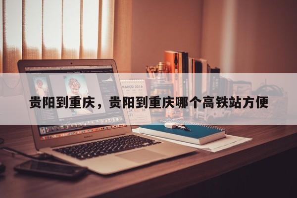 贵阳到重庆，贵阳到重庆哪个高铁站方便-第1张图片-我家生活百科