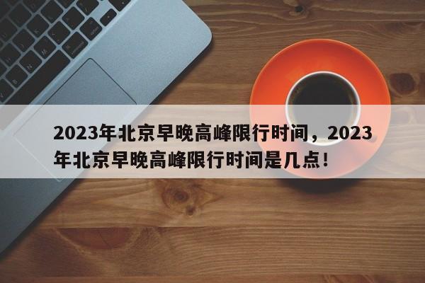 2023年北京早晚高峰限行时间，2023年北京早晚高峰限行时间是几点！-第1张图片-我家生活百科