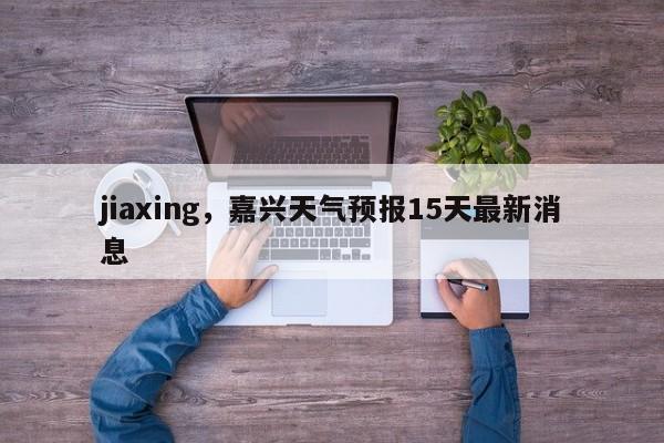 jiaxing，嘉兴天气预报15天最新消息-第1张图片-我家生活百科