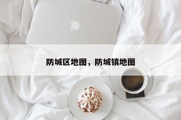 防城区地图，防城镇地图-第1张图片-我家生活百科