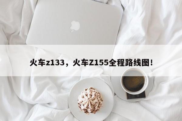 火车z133，火车Z155全程路线图！-第1张图片-我家生活百科