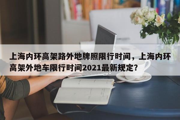 上海内环高架路外地牌照限行时间，上海内环高架外地车限行时间2021最新规定？-第1张图片-我家生活百科