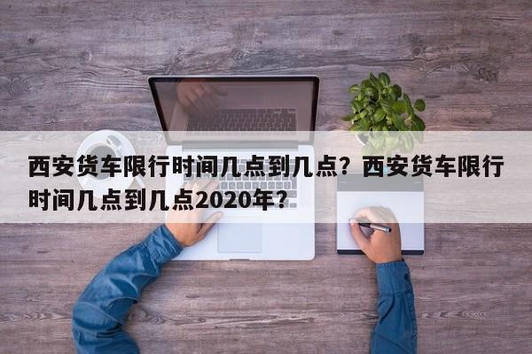 西安货车限行时间几点到几点？西安货车限行时间几点到几点2020年？-第1张图片-我家生活百科