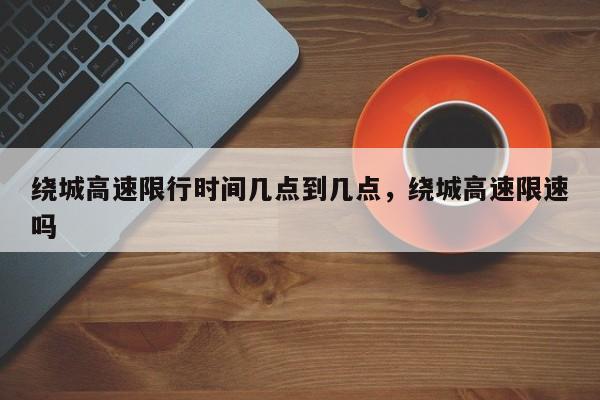 绕城高速限行时间几点到几点，绕城高速限速吗-第1张图片-我家生活百科