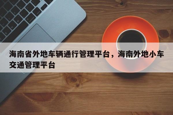 海南省外地车辆通行管理平台，海南外地小车交通管理平台-第1张图片-我家生活百科