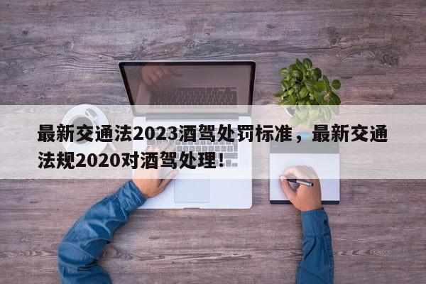 最新交通法2023酒驾处罚标准，最新交通法规2020对酒驾处理！-第1张图片-我家生活百科