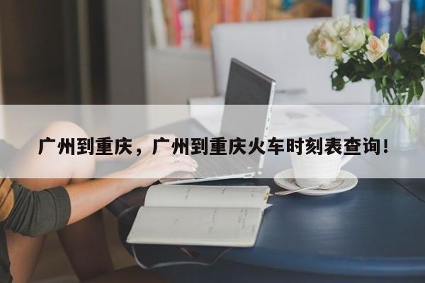 广州到重庆，广州到重庆火车时刻表查询！-第1张图片-我家生活百科