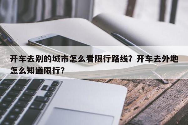 开车去别的城市怎么看限行路线？开车去外地怎么知道限行？-第1张图片-我家生活百科