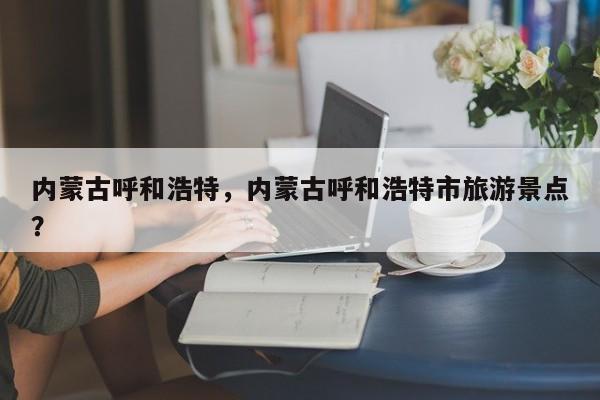 内蒙古呼和浩特，内蒙古呼和浩特市旅游景点？-第1张图片-我家生活百科