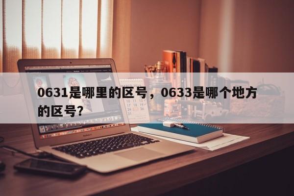 0631是哪里的区号，0633是哪个地方的区号？-第1张图片-我家生活百科