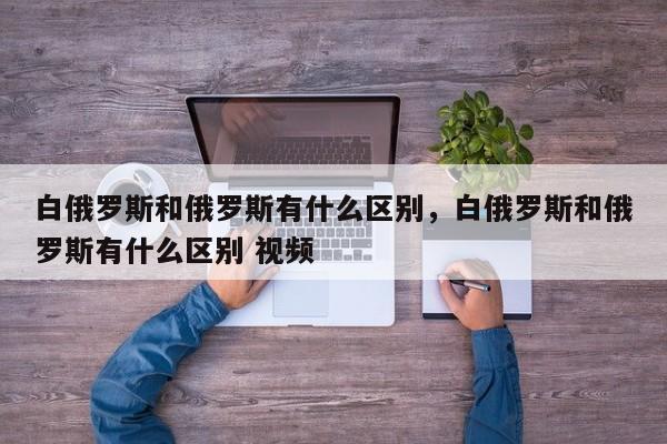 白俄罗斯和俄罗斯有什么区别，白俄罗斯和俄罗斯有什么区别 视频-第1张图片-我家生活百科
