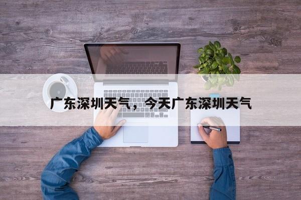 广东深圳天气，今天广东深圳天气-第1张图片-我家生活百科