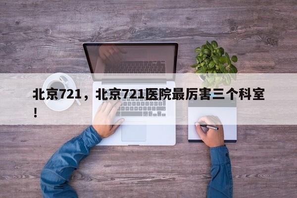 北京721，北京721医院最厉害三个科室！-第1张图片-我家生活百科