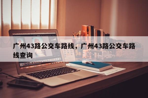 广州43路公交车路线，广州43路公交车路线查询-第1张图片-我家生活百科
