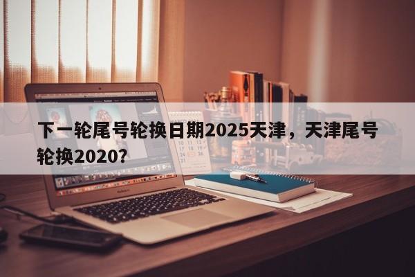 下一轮尾号轮换日期2025天津，天津尾号轮换2020？-第1张图片-我家生活百科