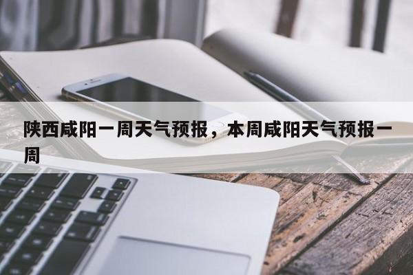 陕西咸阳一周天气预报，本周咸阳天气预报一周-第1张图片-我家生活百科