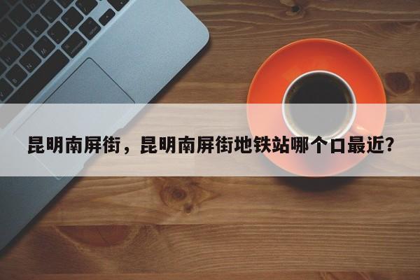 昆明南屏街，昆明南屏街地铁站哪个口最近？-第1张图片-我家生活百科