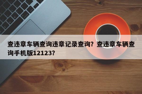 查违章车辆查询违章记录查询？查违章车辆查询手机版12123？-第1张图片-我家生活百科