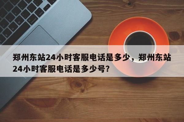 郑州东站24小时客服电话是多少，郑州东站24小时客服电话是多少号？-第1张图片-我家生活百科