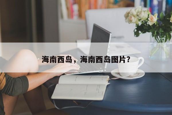 海南西岛，海南西岛图片？-第1张图片-我家生活百科