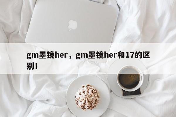 gm墨镜her，gm墨镜her和17的区别！-第1张图片-我家生活百科